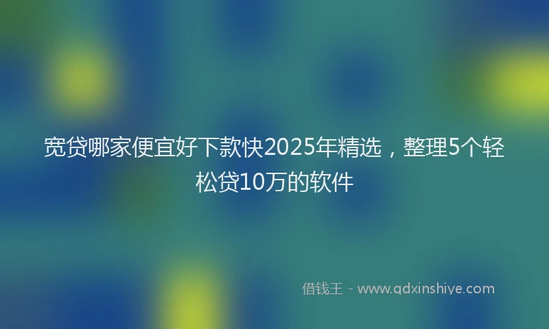 宽贷哪家便宜好下款快2025年精选，整理5个轻松贷10万的软件