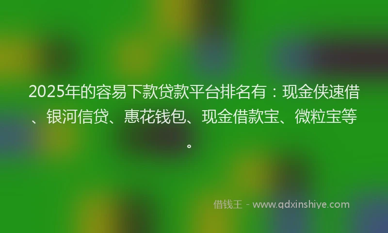 2025年的容易下款贷款平台排名有：现金侠速借、银河信贷、惠花钱包、现金借款宝、微粒宝等。