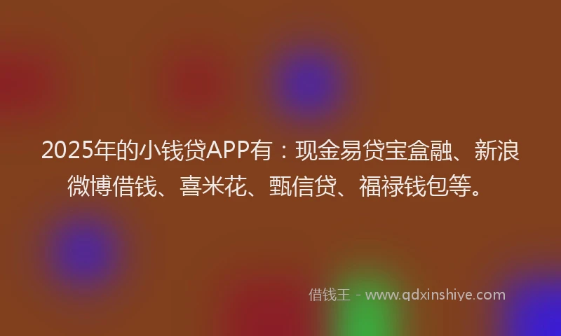 2025年的小钱贷APP有：现金易贷宝盒融、新浪微博借钱、喜米花、甄信贷、福禄钱包等。