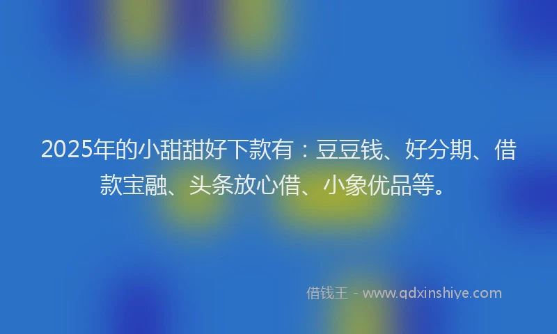2025年的小甜甜好下款有：豆豆钱、好分期、借款宝融、头条放心借、小象优品等。