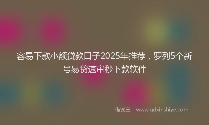 容易下款小额贷款口子2025年推荐，罗列5个新号易贷速审秒下款软件