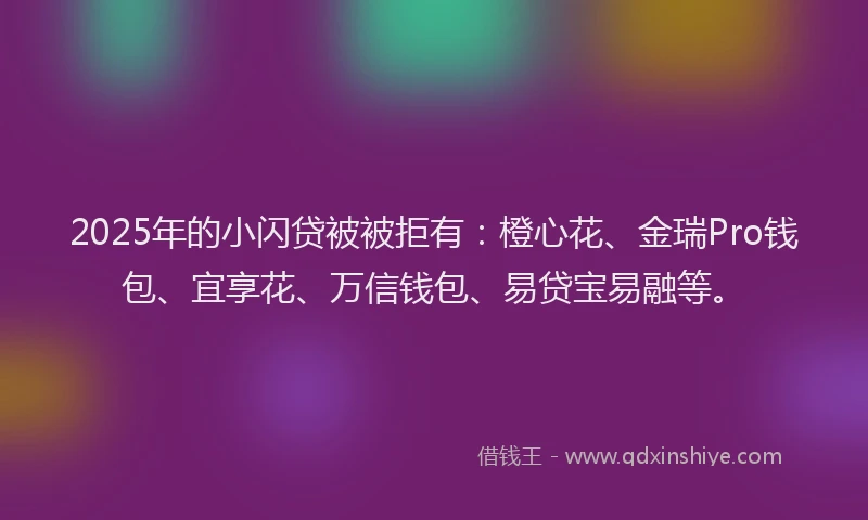 2025年的小闪贷被被拒有：橙心花、金瑞Pro钱包、宜享花、万信钱包、易贷宝易融等。