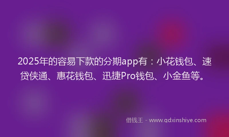 2025年的容易下款的分期app有：小花钱包、速贷侠通、惠花钱包、迅捷Pro钱包、小金鱼等。