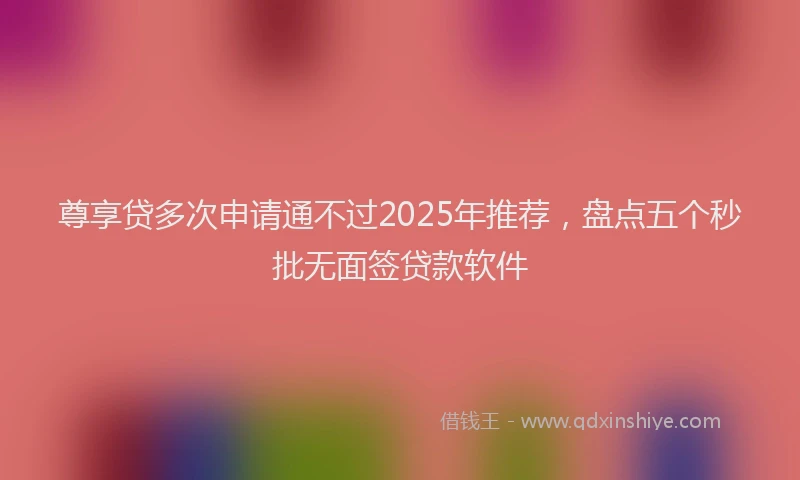 尊享贷多次申请通不过2025年推荐，盘点五个秒批无面签贷款软件