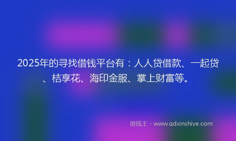 2025年的寻找借钱平台有：人人贷借款、一起贷、桔享花、海印金服、掌上财富等。