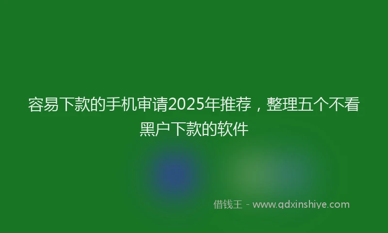 容易下款的手机审请2025年推荐，整理五个不看黑户下款的软件