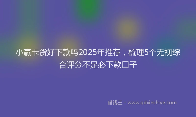 小赢卡货好下款吗2025年推荐，梳理5个无视综合评分不足必下款口子
