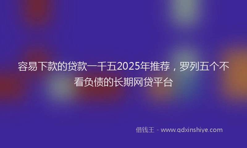 容易下款的贷款一千五2025年推荐，罗列五个不看负债的长期网贷平台