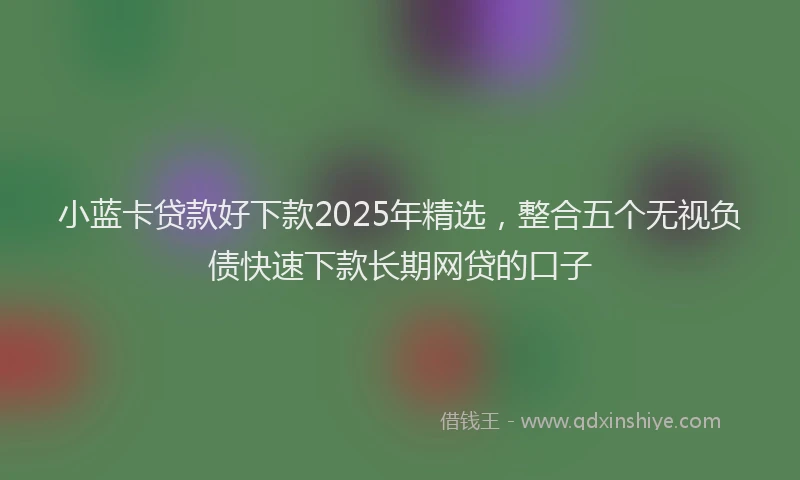小蓝卡贷款好下款2025年精选，整合五个无视负债快速下款长期网贷的口子