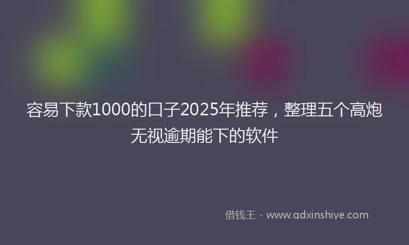 容易下款1000的口子2025年推荐，整理五个高炮无视逾期能下的软件