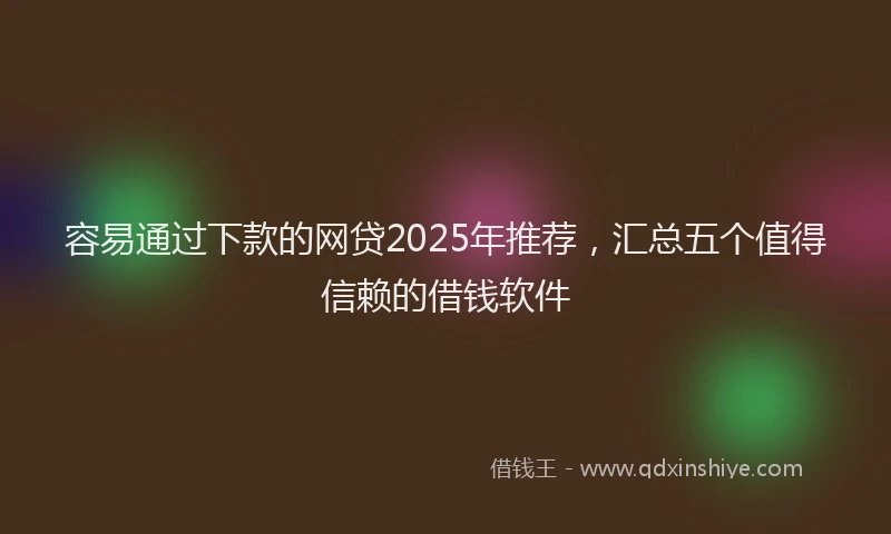 容易通过下款的网贷2025年推荐，汇总五个值得信赖的借钱软件