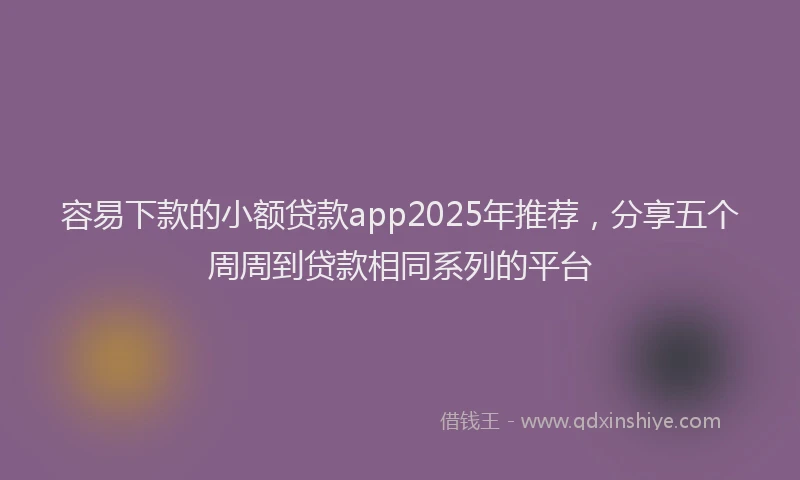 容易下款的小额贷款app2025年推荐，分享五个周周到贷款相同系列的平台