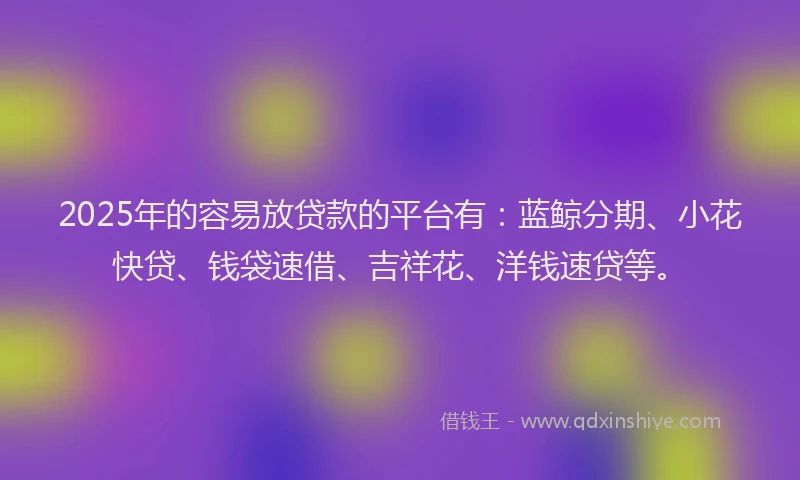 2025年的容易放贷款的平台有：蓝鲸分期、小花快贷、钱袋速借、吉祥花、洋钱速贷等。
