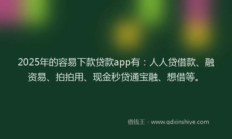 2025年的容易下款贷款app有：人人贷借款、融资易、拍拍用、现金秒贷通宝融、想借等。