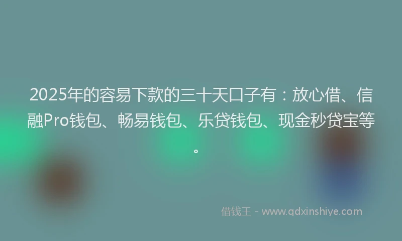 2025年的容易下款的三十天口子有：放心借、信融Pro钱包、畅易钱包、乐贷钱包、现金秒贷宝等。
