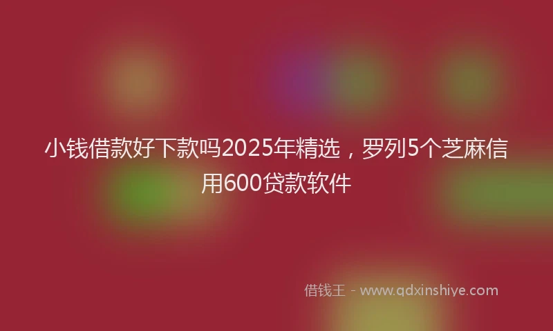小钱借款好下款吗2025年精选，罗列5个芝麻信用600贷款软件