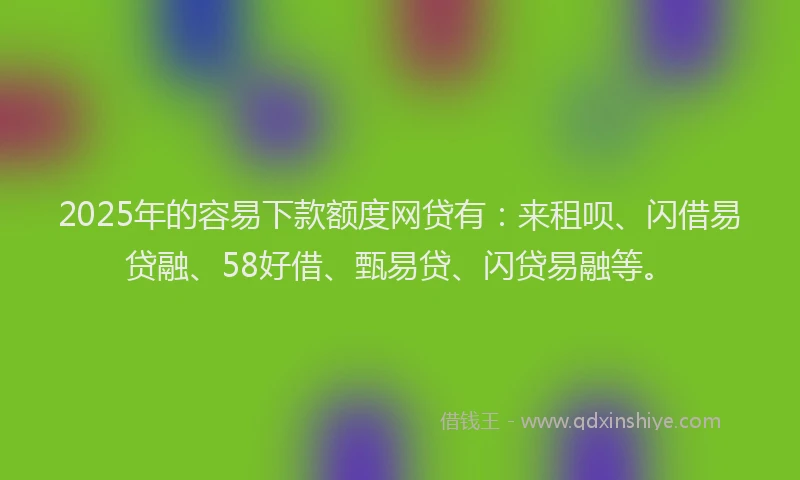 2025年的容易下款额度网贷有：来租呗、闪借易贷融、58好借、甄易贷、闪贷易融等。
