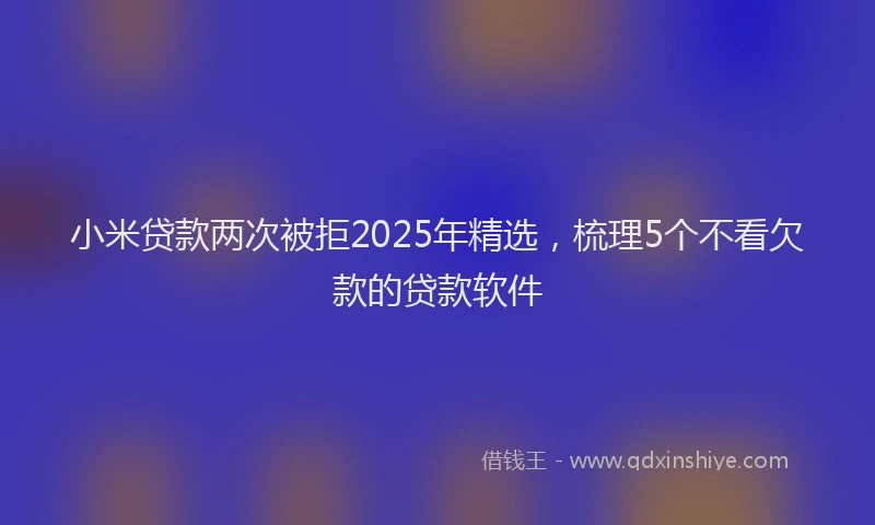 小米贷款两次被拒2025年精选，梳理5个不看欠款的贷款软件