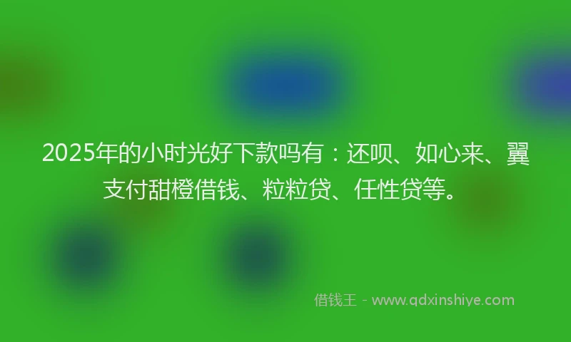 2025年的小时光好下款吗有：还呗、如心来、翼支付甜橙借钱、粒粒贷、任性贷等。
