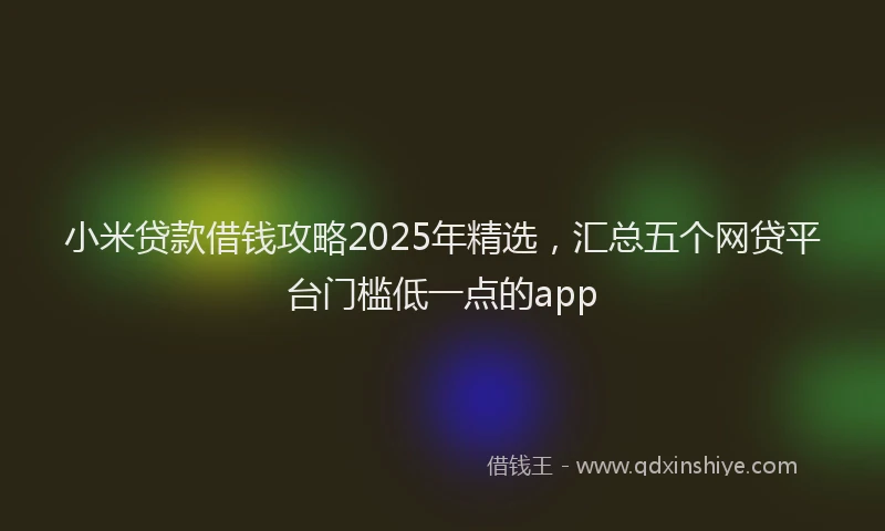 小米贷款借钱攻略2025年精选，汇总五个网贷平台门槛低一点的app