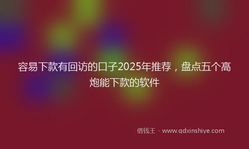 容易下款有回访的口子2025年推荐，盘点五个高炮能下款的软件