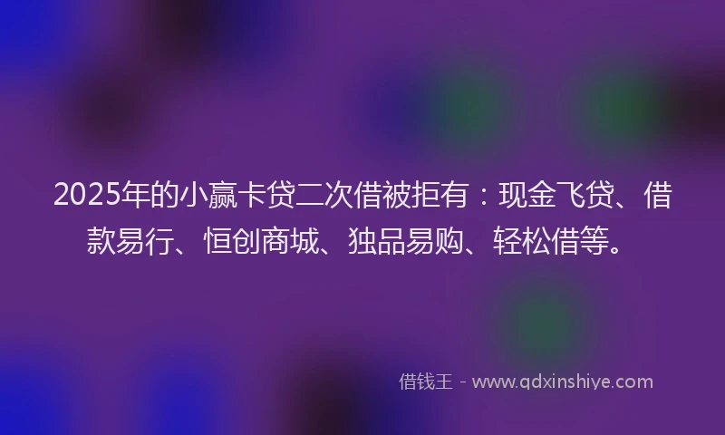 2025年的小赢卡贷二次借被拒有：现金飞贷、借款易行、恒创商城、独品易购、轻松借等。