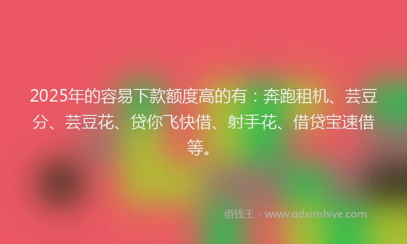 2025年的容易下款额度高的有：奔跑租机、芸豆分、芸豆花、贷你飞快借、射手花、借贷宝速借等。