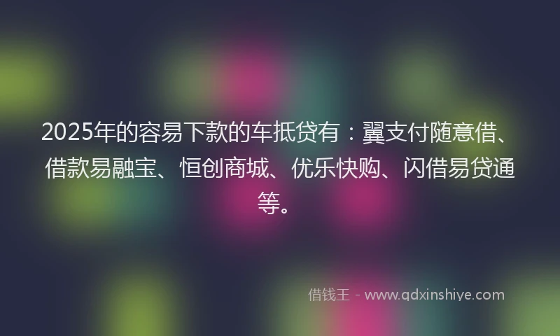 2025年的容易下款的车抵贷有：翼支付随意借、借款易融宝、恒创商城、优乐快购、闪借易贷通等。