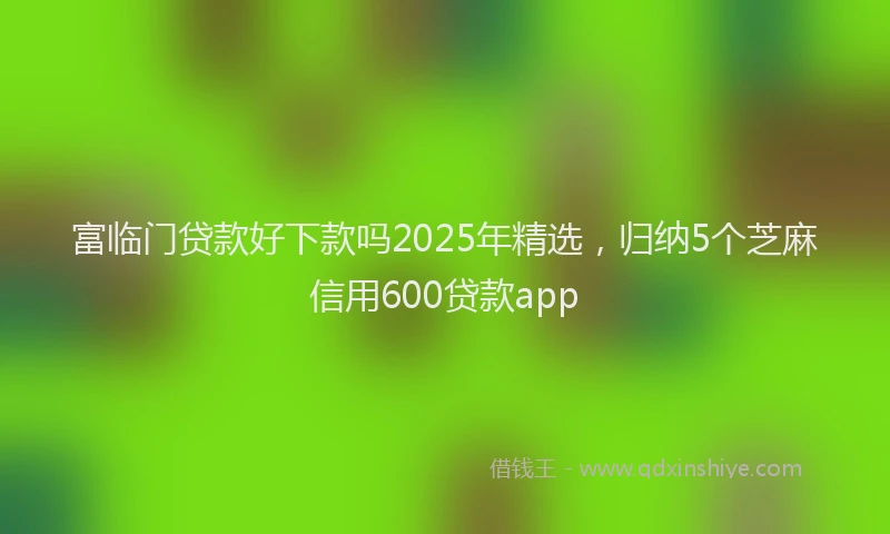 富临门贷款好下款吗2025年精选，归纳5个芝麻信用600贷款app
