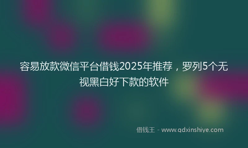容易放款微信平台借钱2025年推荐，罗列5个无视黑白好下款的软件