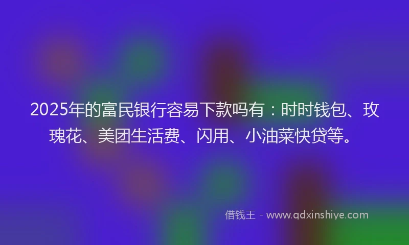 2025年的富民银行容易下款吗有：时时钱包、玫瑰花、美团生活费、闪用、小油菜快贷等。
