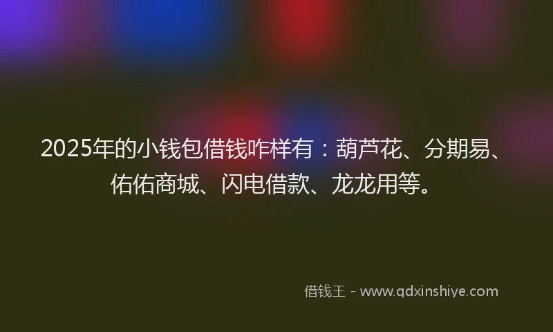 2025年的小钱包借钱咋样有：葫芦花、分期易、佑佑商城、闪电借款、龙龙用等。