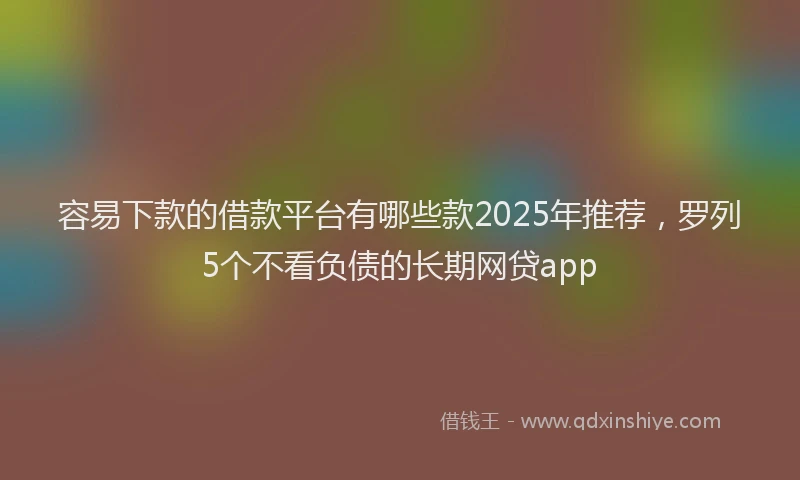容易下款的借款平台有哪些款2025年推荐，罗列5个不看负债的长期网贷app