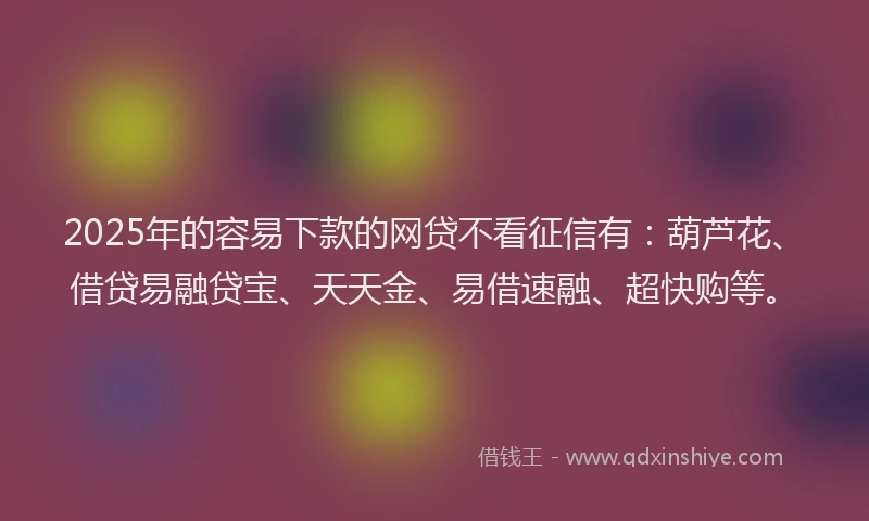 2025年的容易下款的网贷不看征信有：葫芦花、借贷易融贷宝、天天金、易借速融、超快购等。