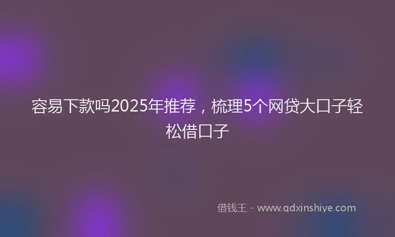 容易下款吗2025年推荐，梳理5个网贷大口子轻松借口子