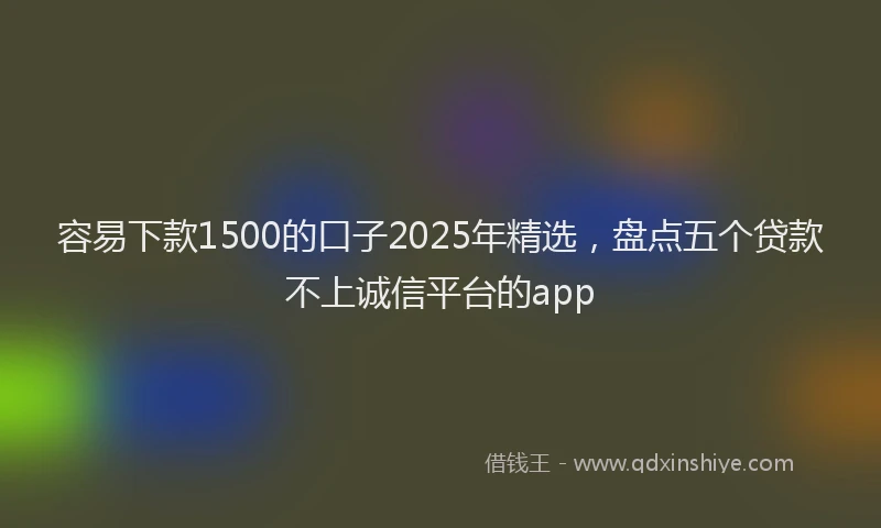 容易下款1500的口子2025年精选，盘点五个贷款不上诚信平台的app