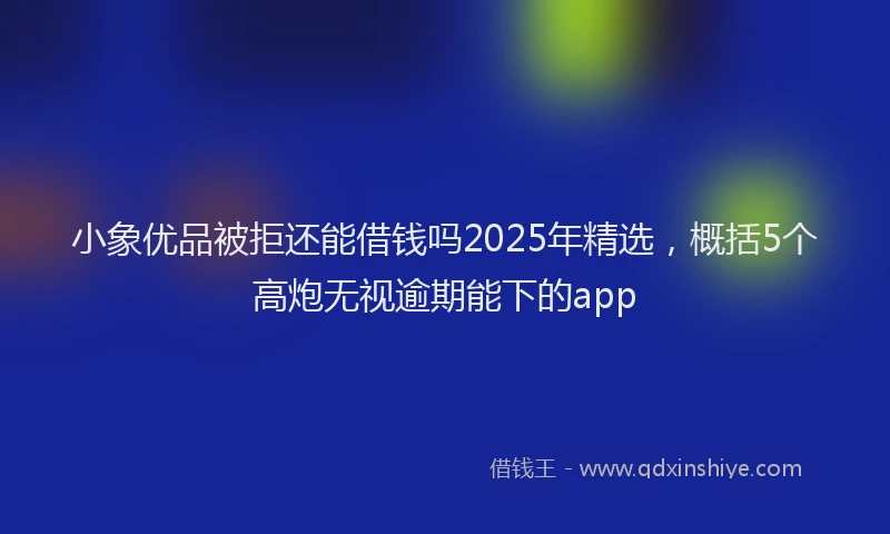 小象优品被拒还能借钱吗2025年精选，概括5个高炮无视逾期能下的app