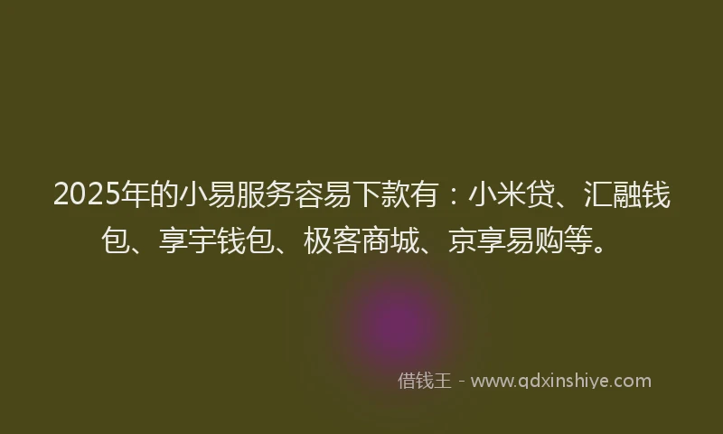 2025年的小易服务容易下款有：小米贷、汇融钱包、享宇钱包、极客商城、京享易购等。