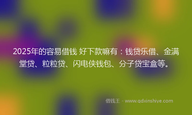 2025年的容易借钱 好下款嘛有：钱贷乐借、金满堂贷、粒粒贷、闪电侠钱包、分子贷宝盒等。