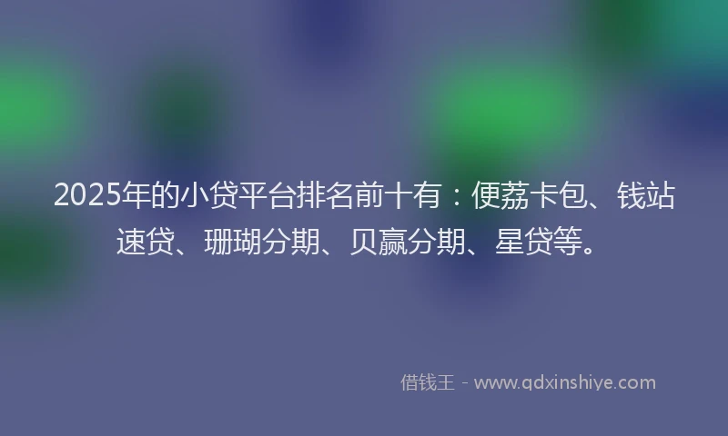 2025年的小贷平台排名前十有：便荔卡包、钱站速贷、珊瑚分期、贝赢分期、星贷等。
