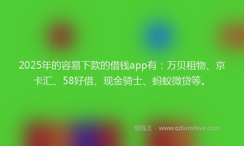 2025年的容易下款的借钱app有：万贝租物、京卡汇、58好借、现金骑士、蚂蚁微贷等。