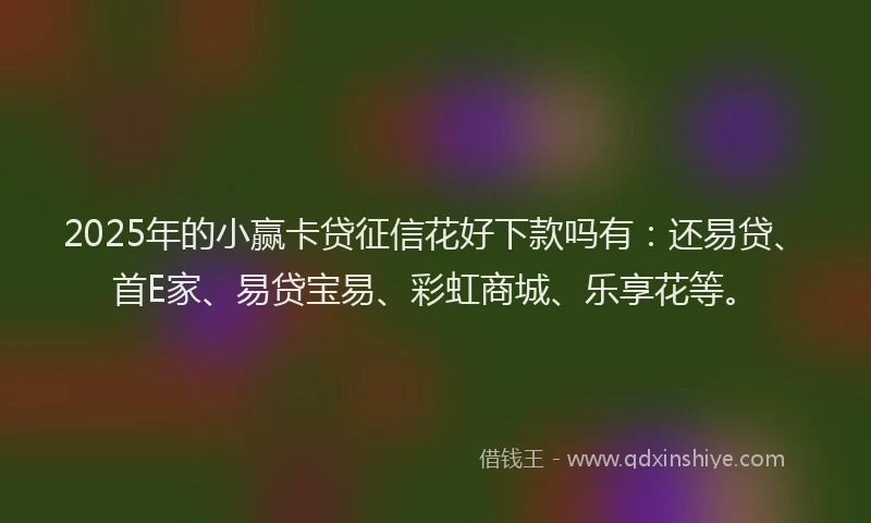 2025年的小赢卡贷征信花好下款吗有：还易贷、首E家、易贷宝易、彩虹商城、乐享花等。