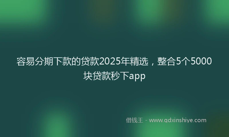 容易分期下款的贷款2025年精选，整合5个5000块贷款秒下app
