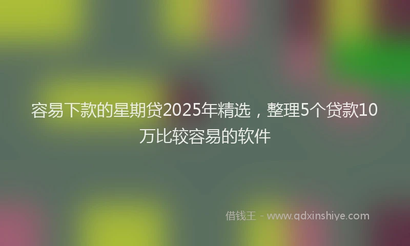 容易下款的星期贷2025年精选，整理5个贷款10万比较容易的软件