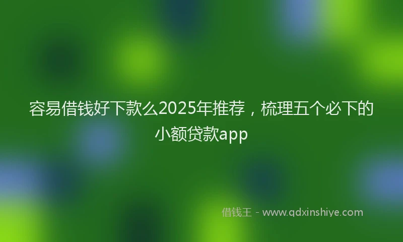 容易借钱好下款么2025年推荐，梳理五个必下的小额贷款app