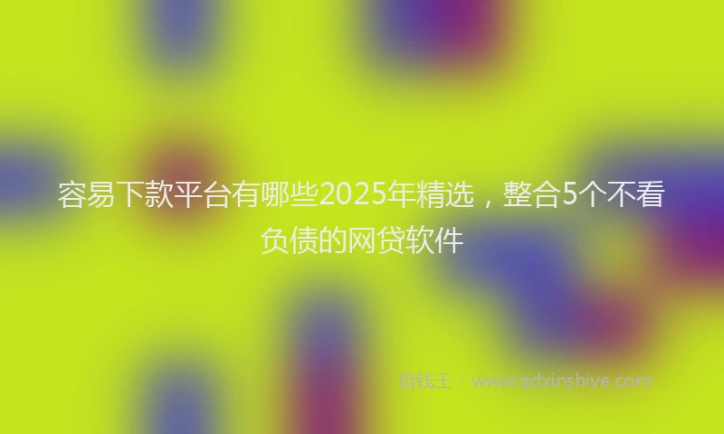 容易下款平台有哪些2025年精选，整合5个不看负债的网贷软件
