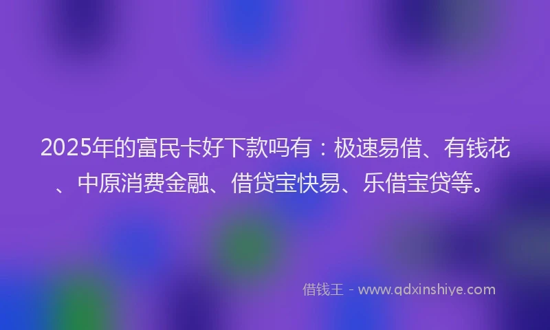 2025年的富民卡好下款吗有：极速易借、有钱花、中原消费金融、借贷宝快易、乐借宝贷等。