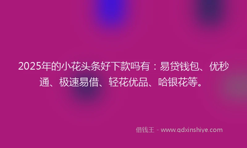 2025年的小花头条好下款吗有：易贷钱包、优秒通、极速易借、轻花优品、哈银花等。