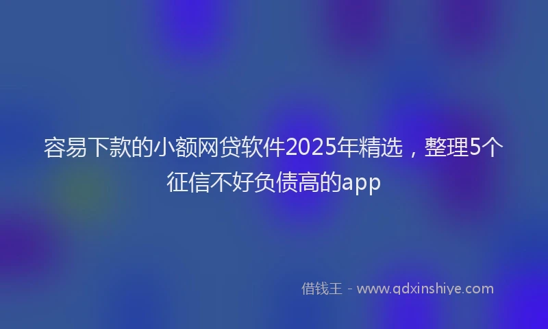 容易下款的小额网贷软件2025年精选，整理5个征信不好负债高的app