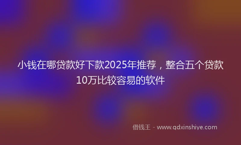 小钱在哪贷款好下款2025年推荐，整合五个贷款10万比较容易的软件